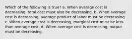 Which of the following is true? a. When average cost is decreasing, total cost must also be decreasing. b. When average cost is decreasing, average product of labor must be decreasing. c. When average cost is decreasing, marginal cost must be less than average cost. d. When average cost is decreasing, output must be decreasing.