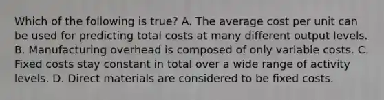 Which of the following is true? A. The average cost per unit can be used for predicting total costs at many different output levels. B. Manufacturing overhead is composed of only variable costs. C. Fixed costs stay constant in total over a wide range of activity levels. D. Direct materials are considered to be fixed costs.