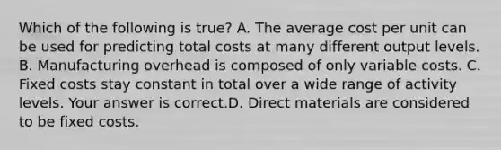 Which of the following is true​? A. The average cost per unit can be used for predicting total costs at many different output levels. B. Manufacturing overhead is composed of only variable costs. C. Fixed costs stay constant in total over a wide range of activity levels. Your answer is correct.D. Direct materials are considered to be fixed costs.