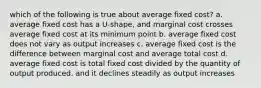 which of the following is true about average fixed cost? a. average fixed cost has a U-shape, and marginal cost crosses average fixed cost at its minimum point b. average fixed cost does not vary as output increases c. average fixed cost is the difference between marginal cost and average total cost d. average fixed cost is total fixed cost divided by the quantity of output produced, and it declines steadily as output increases