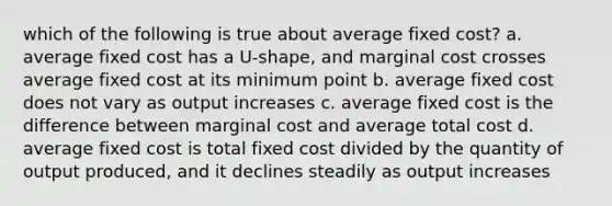 which of the following is true about average fixed cost? a. average fixed cost has a U-shape, and marginal cost crosses average fixed cost at its minimum point b. average fixed cost does not vary as output increases c. average fixed cost is the difference between marginal cost and average total cost d. average fixed cost is total fixed cost divided by the quantity of output produced, and it declines steadily as output increases