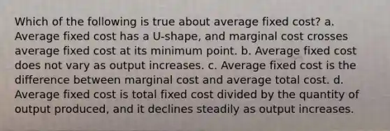 Which of the following is true about average fixed cost? a. Average fixed cost has a U-shape, and marginal cost crosses average fixed cost at its minimum point. b. Average fixed cost does not vary as output increases. c. Average fixed cost is the difference between marginal cost and average total cost. d. Average fixed cost is total fixed cost divided by the quantity of output produced, and it declines steadily as output increases.