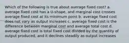 Which of the following is true about average fixed cost? a. average fixed cost has a U-shape, and marginal cost crosses average fixed cost at its minimum point b. average fixed cost does not vary as output increases c. average fixed cost is the difference between marginal cost and average total cost d. average fixed cost is total fixed cost divided by the quantity of output produced, and it declines steadily as output increases