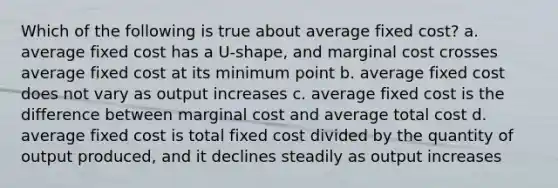 Which of the following is true about average fixed cost? a. average fixed cost has a U-shape, and marginal cost crosses average fixed cost at its minimum point b. average fixed cost does not vary as output increases c. average fixed cost is the difference between marginal cost and average total cost d. average fixed cost is total fixed cost divided by the quantity of output produced, and it declines steadily as output increases