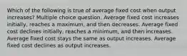 Which of the following is true of average fixed cost when output increases? Multiple choice question. Average fixed cost increases initially, reaches a maximum, and then decreases. Average fixed cost declines initially, reaches a minimum, and then increases. Average fixed cost stays the same as output increases. Average fixed cost declines as output increases.