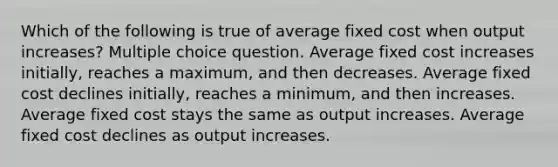 Which of the following is true of average fixed cost when output increases? Multiple choice question. Average fixed cost increases initially, reaches a maximum, and then decreases. Average fixed cost declines initially, reaches a minimum, and then increases. Average fixed cost stays the same as output increases. Average fixed cost declines as output increases.