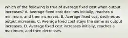 Which of the following is true of average fixed cost when output increases? A. Average fixed cost declines initially, reaches a minimum, and then increases. B. Average fixed cost declines as output increases. C. Average fixed cost stays the same as output increases. D. Average fixed cost increases initially, reaches a maximum, and then decreases.