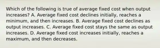 Which of the following is true of average fixed cost when output increases? A. Average fixed cost declines initially, reaches a minimum, and then increases. B. Average fixed cost declines as output increases. C. Average fixed cost stays the same as output increases. D. Average fixed cost increases initially, reaches a maximum, and then decreases.