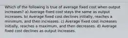 Which of the following is true of average fixed cost when output increases? a) Average fixed cost stays the same as output increases. b) Average fixed cost declines initially, reaches a minimum, and then increases. c) Average fixed cost increases initially, reaches a maximum, and then decreases. d) Average fixed cost declines as output increases.