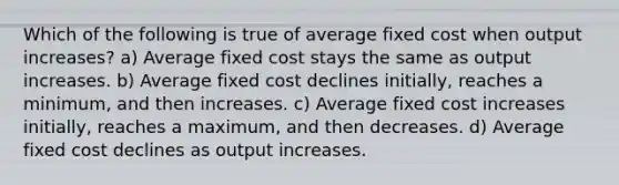 Which of the following is true of average fixed cost when output increases? a) Average fixed cost stays the same as output increases. b) Average fixed cost declines initially, reaches a minimum, and then increases. c) Average fixed cost increases initially, reaches a maximum, and then decreases. d) Average fixed cost declines as output increases.