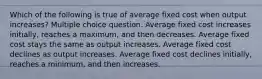 Which of the following is true of average fixed cost when output increases? Multiple choice question. Average fixed cost increases initially, reaches a maximum, and then decreases. Average fixed cost stays the same as output increases. Average fixed cost declines as output increases. Average fixed cost declines initially, reaches a minimum, and then increases.