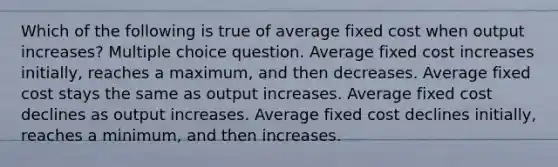 Which of the following is true of average fixed cost when output increases? Multiple choice question. Average fixed cost increases initially, reaches a maximum, and then decreases. Average fixed cost stays the same as output increases. Average fixed cost declines as output increases. Average fixed cost declines initially, reaches a minimum, and then increases.