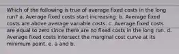 Which of the following is true of average fixed costs in the long run? a. Average fixed costs start increasing. b. Average fixed costs are above average variable costs. c. Average fixed costs are equal to zero since there are no fixed costs in the long run. d. Average fixed costs intersect the marginal cost curve at its minimum point. e. a and b.