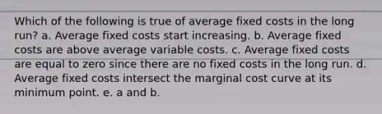 Which of the following is true of average fixed costs in the long run? a. Average fixed costs start increasing. b. Average fixed costs are above average variable costs. c. Average fixed costs are equal to zero since there are no fixed costs in the long run. d. Average fixed costs intersect the marginal cost curve at its minimum point. e. a and b.