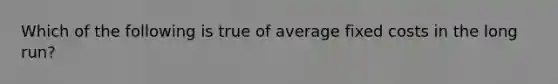 Which of the following is true of average fixed costs in the long run?