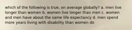 which of the following is true, on average globally? a. men live longer than women b. women live longer than men c. women and men have about the same life expectancy d. men spend more years living with disability than women do