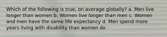 Which of the following is true, on average globally? a. Men live longer than women b. Women live longer than men c. Women and men have the same life expectancy d. Men spend more years living with disability than women do