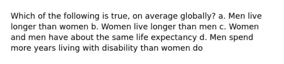 Which of the following is true, on average globally? a. Men live longer than women b. Women live longer than men c. Women and men have about the same life expectancy d. Men spend more years living with disability than women do