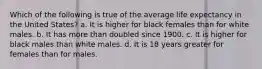 Which of the following is true of the average life expectancy in the United States? a. It is higher for black females than for white males. b. It has more than doubled since 1900. c. It is higher for black males than white males. d. It is 18 years greater for females than for males.