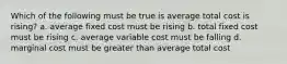 Which of the following must be true is average total cost is rising? a. average fixed cost must be rising b. total fixed cost must be rising c. average variable cost must be falling d. marginal cost must be greater than average total cost