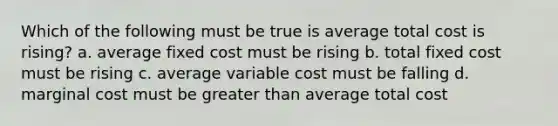 Which of the following must be true is average total cost is rising? a. average fixed cost must be rising b. total fixed cost must be rising c. average variable cost must be falling d. marginal cost must be greater than average total cost