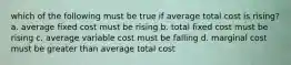 which of the following must be true if average total cost is rising? a. average fixed cost must be rising b. total fixed cost must be rising c. average variable cost must be falling d. marginal cost must be greater than average total cost