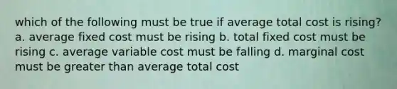 which of the following must be true if average total cost is rising? a. average fixed cost must be rising b. total fixed cost must be rising c. average variable cost must be falling d. marginal cost must be <a href='https://www.questionai.com/knowledge/ktgHnBD4o3-greater-than' class='anchor-knowledge'>greater than</a> average total cost