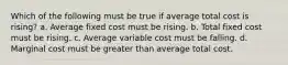 Which of the following must be true if average total cost is rising? a. Average fixed cost must be rising. b. Total fixed cost must be rising. c. Average variable cost must be falling. d. Marginal cost must be greater than average total cost.