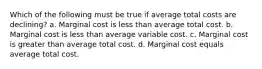 Which of the following must be true if average total costs are declining? a. Marginal cost is less than average total cost. b. Marginal cost is less than average variable cost. c. Marginal cost is greater than average total cost. d. Marginal cost equals average total cost.