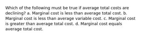 Which of the following must be true if average total costs are declining? a. Marginal cost is <a href='https://www.questionai.com/knowledge/k7BtlYpAMX-less-than' class='anchor-knowledge'>less than</a> average total cost. b. Marginal cost is less than average variable cost. c. Marginal cost is <a href='https://www.questionai.com/knowledge/ktgHnBD4o3-greater-than' class='anchor-knowledge'>greater than</a> average total cost. d. Marginal cost equals average total cost.