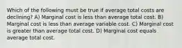 Which of the following must be true if average total costs are declining? A) Marginal cost is less than average total cost. B) Marginal cost is less than average variable cost. C) Marginal cost is greater than average total cost. D) Marginal cost equals average total cost.