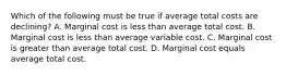 Which of the following must be true if average total costs are declining? A. Marginal cost is less than average total cost. B. Marginal cost is less than average variable cost. C. Marginal cost is greater than average total cost. D. Marginal cost equals average total cost.