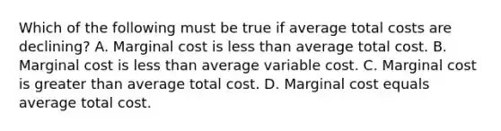 Which of the following must be true if average total costs are declining? A. Marginal cost is less than average total cost. B. Marginal cost is less than average variable cost. C. Marginal cost is greater than average total cost. D. Marginal cost equals average total cost.