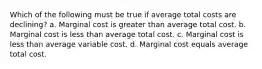 Which of the following must be true if average total costs are declining? a. Marginal cost is greater than average total cost. b. Marginal cost is less than average total cost. c. Marginal cost is less than average variable cost. d. Marginal cost equals average total cost.