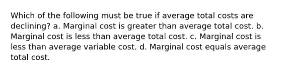 Which of the following must be true if average total costs are declining? a. Marginal cost is greater than average total cost. b. Marginal cost is less than average total cost. c. Marginal cost is less than average variable cost. d. Marginal cost equals average total cost.