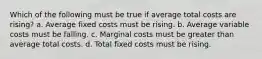 Which of the following must be true if average total costs are rising? a. Average fixed costs must be rising. b. Average variable costs must be falling. c. Marginal costs must be greater than average total costs. d. Total fixed costs must be rising.