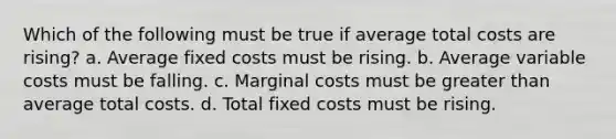 Which of the following must be true if average total costs are rising? a. Average fixed costs must be rising. b. Average variable costs must be falling. c. Marginal costs must be greater than average total costs. d. Total fixed costs must be rising.