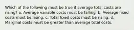 Which of the following must be true if average total costs are rising? a. Average variable costs must be falling. b. Average fixed costs must be rising. c. Total fixed costs must be rising. d. Marginal costs must be greater than average total costs.