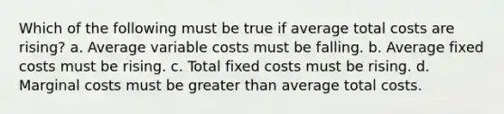 Which of the following must be true if average total costs are rising? a. Average variable costs must be falling. b. Average fixed costs must be rising. c. Total fixed costs must be rising. d. Marginal costs must be greater than average total costs.