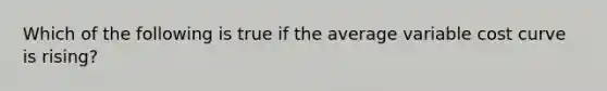 Which of the following is true if the average variable cost curve is rising?