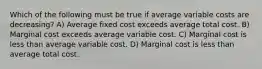 Which of the following must be true if average variable costs are decreasing? A) Average fixed cost exceeds average total cost. B) Marginal cost exceeds average variable cost. C) Marginal cost is less than average variable cost. D) Marginal cost is less than average total cost.