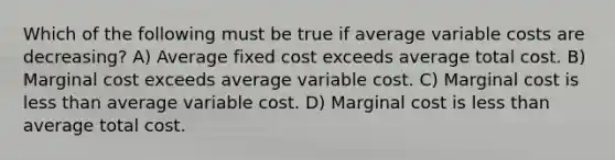 Which of the following must be true if average variable costs are decreasing? A) Average fixed cost exceeds average total cost. B) Marginal cost exceeds average variable cost. C) Marginal cost is less than average variable cost. D) Marginal cost is less than average total cost.