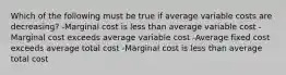 Which of the following must be true if average variable costs are decreasing? -Marginal cost is less than average variable cost -Marginal cost exceeds average variable cost -Average fixed cost exceeds average total cost -Marginal cost is less than average total cost