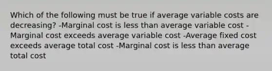 Which of the following must be true if average variable costs are decreasing? -Marginal cost is less than average variable cost -Marginal cost exceeds average variable cost -Average fixed cost exceeds average total cost -Marginal cost is less than average total cost