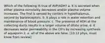 Which of the following IS true of AVP/ADH? a. It is secreted when either plasma osmolality decreases and/or plasma volume increases. The first is sensed by centers in hypothalamus, second by baroreceptors. b. It plays a role in water retention and maintenance of blood pressure. c. The presence of ADH at the collecting ducts results in a larger volume of dilute urine. d. It decreases water permeability in the CD's by increasing synthesis of aquaporin 2. e. all of the above are false. [10.12 phys, must know from review]