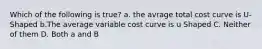 Which of the following is true? a. the avrage total cost curve is U-Shaped b.The average variable cost curve is u Shaped C. Neither of them D. Both a and B