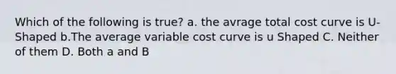 Which of the following is true? a. the avrage total cost curve is U-Shaped b.The average variable cost curve is u Shaped C. Neither of them D. Both a and B