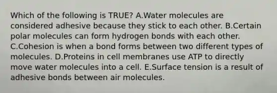 Which of the following is TRUE? A.Water molecules are considered adhesive because they stick to each other. B.Certain polar molecules can form hydrogen bonds with each other. C.Cohesion is when a bond forms between two different types of molecules. D.Proteins in cell membranes use ATP to directly move water molecules into a cell. E.Surface tension is a result of adhesive bonds between air molecules.