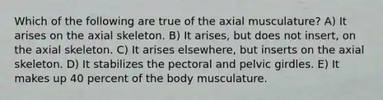 Which of the following are true of the axial musculature? A) It arises on the axial skeleton. B) It arises, but does not insert, on the axial skeleton. C) It arises elsewhere, but inserts on the axial skeleton. D) It stabilizes the pectoral and pelvic girdles. E) It makes up 40 percent of the body musculature.