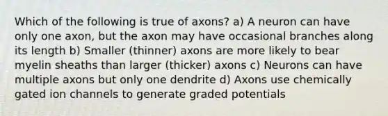 Which of the following is true of axons? a) A neuron can have only one axon, but the axon may have occasional branches along its length b) Smaller (thinner) axons are more likely to bear myelin sheaths than larger (thicker) axons c) Neurons can have multiple axons but only one dendrite d) Axons use chemically gated ion channels to generate graded potentials